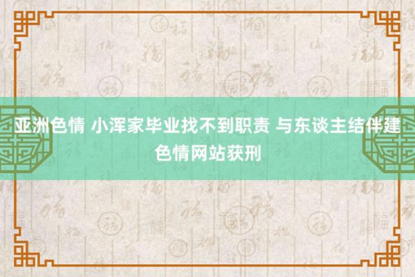 亚洲色情 小浑家毕业找不到职责 与东谈主结伴建色情网站获刑