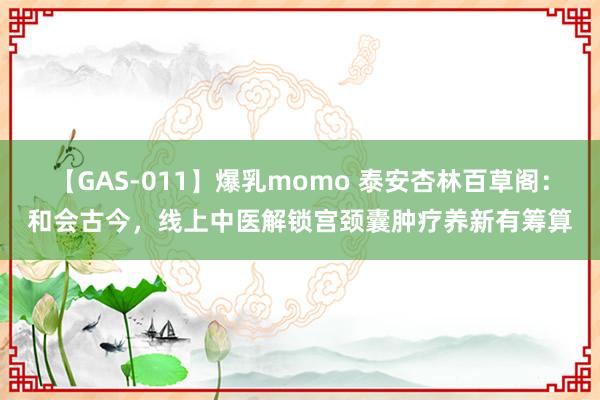 【GAS-011】爆乳momo 泰安杏林百草阁：和会古今，线上中医解锁宫颈囊肿疗养新有筹算