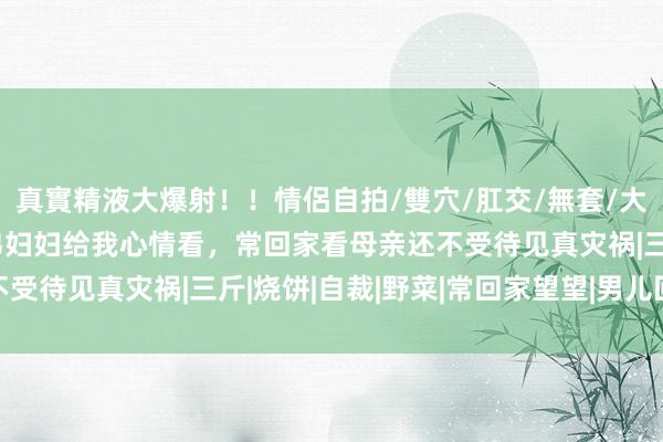 真實精液大爆射！！情侶自拍/雙穴/肛交/無套/大量噴精 回家看母亲，弟妇妇给我心情看，常回家看母亲还不受待见真灾祸|三斤|烧饼|自裁|野菜|常回家望望|男儿回娘家
