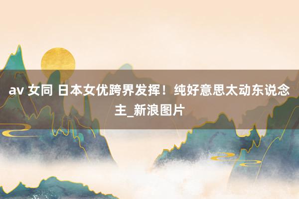 av 女同 日本女优跨界发挥！纯好意思太动东说念主_新浪图片