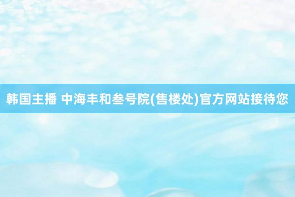 韩国主播 中海丰和叁号院(售楼处)官方网站接待您