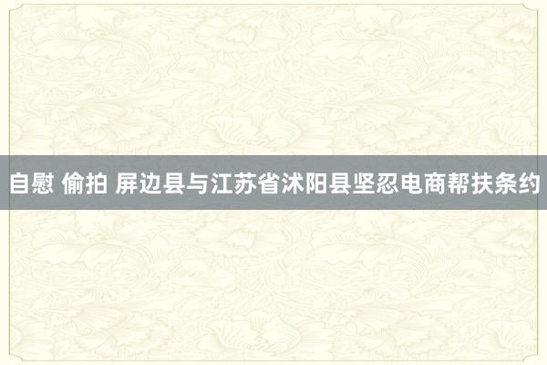 自慰 偷拍 屏边县与江苏省沭阳县坚忍电商帮扶条约