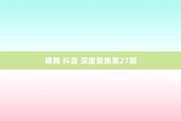裸舞 抖音 深度聚焦第27期