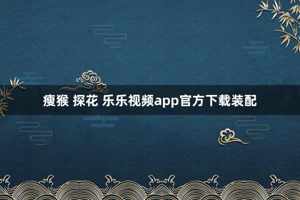 瘦猴 探花 乐乐视频app官方下载装配