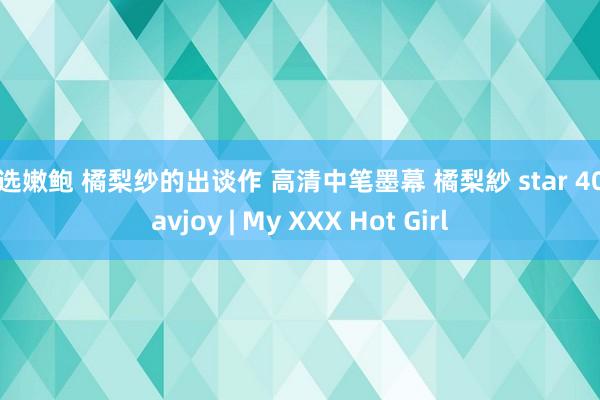 精选嫩鲍 橘梨纱的出谈作 高清中笔墨幕 橘梨紗 star 409 avjoy | My XXX Hot Girl