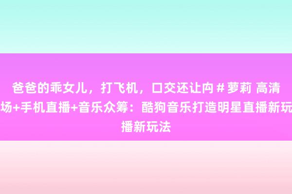 爸爸的乖女儿，打飞机，口交还让禸＃萝莉 高清现场+手机直播+音乐众筹：酷狗音乐打造明星直播新玩法