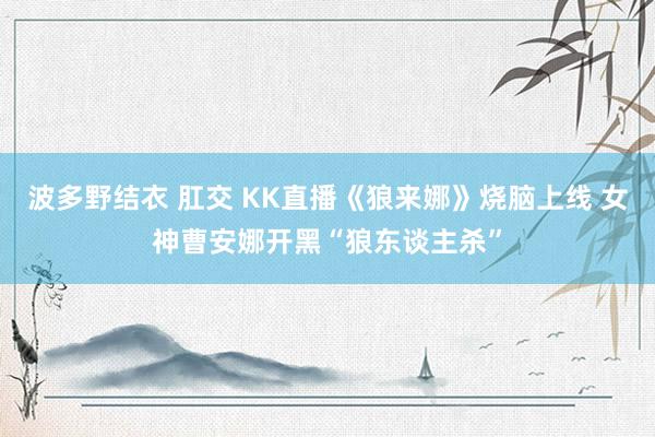 波多野结衣 肛交 KK直播《狼来娜》烧脑上线 女神曹安娜开黑“狼东谈主杀”