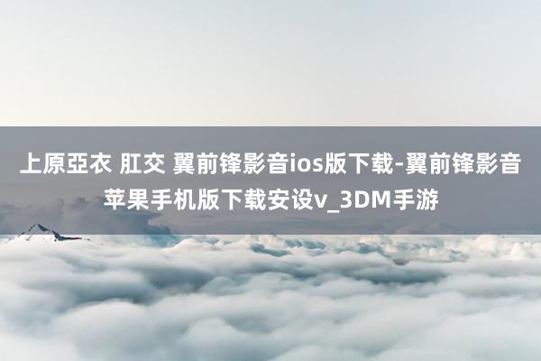 上原亞衣 肛交 翼前锋影音ios版下载-翼前锋影音苹果手机版下载安设v_3DM手游