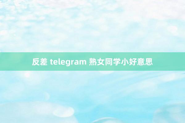 反差 telegram 熟女同学小好意思