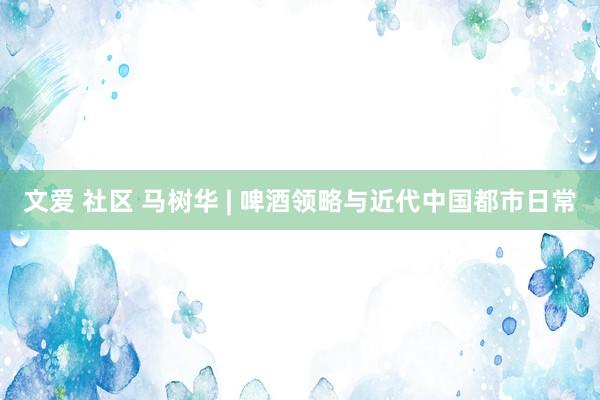 文爱 社区 马树华 | 啤酒领略与近代中国都市日常