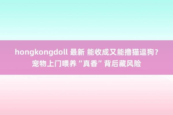 hongkongdoll 最新 能收成又能撸猫逗狗？宠物上门喂养“真香”背后藏风险