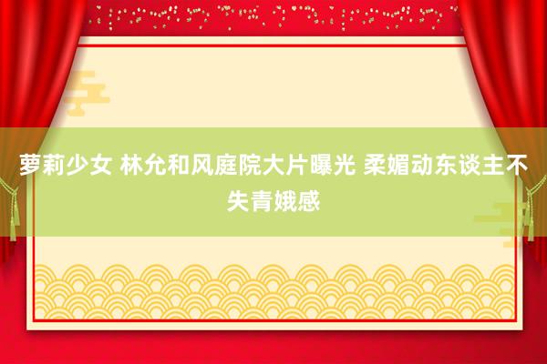 萝莉少女 林允和风庭院大片曝光 柔媚动东谈主不失青娥感