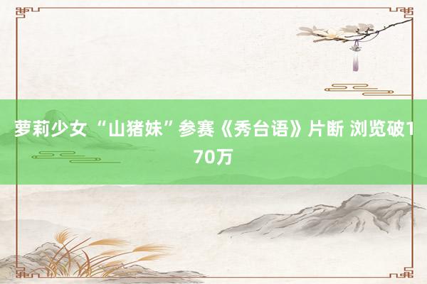 萝莉少女 “山猪妹”参赛《秀台语》片断 浏览破170万