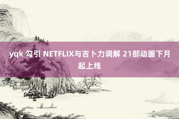 yqk 勾引 NETFLIX与吉卜力调解 21部动画下月起上线