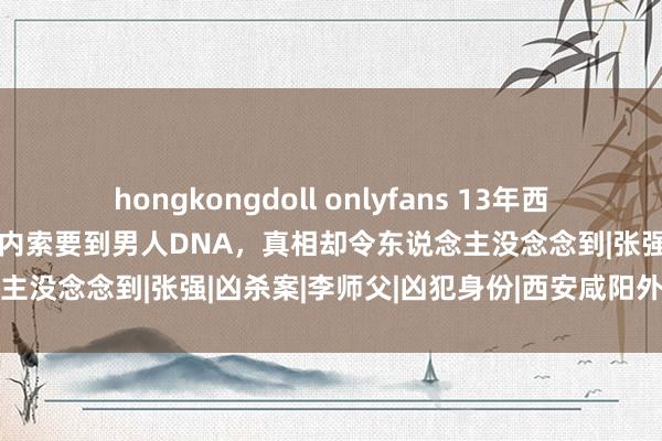 hongkongdoll onlyfans 13年西安好意思女裸死出租屋，体内索要到男人DNA，真相却令东说念主没念念到|张强|凶杀案|李师父|凶犯身份|西安咸阳外洋机场