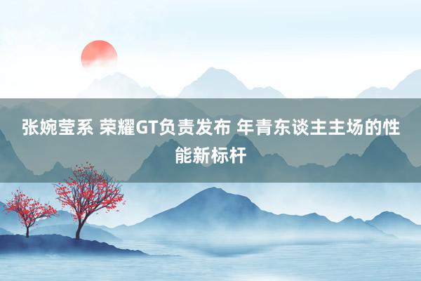 张婉莹系 荣耀GT负责发布 年青东谈主主场的性能新标杆