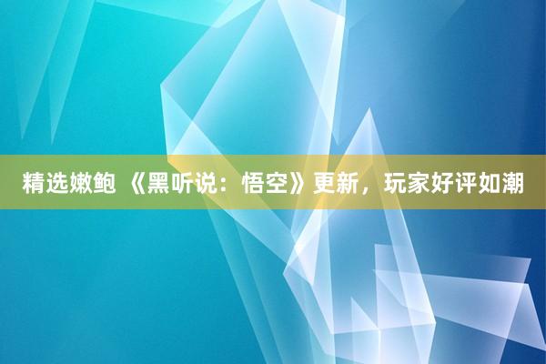 精选嫩鲍 《黑听说：悟空》更新，玩家好评如潮