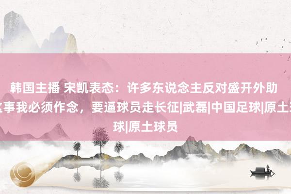 韩国主播 宋凯表态：许多东说念主反对盛开外助 但这事我必须作念，要逼球员走长征|武磊|中国足球|原土球员