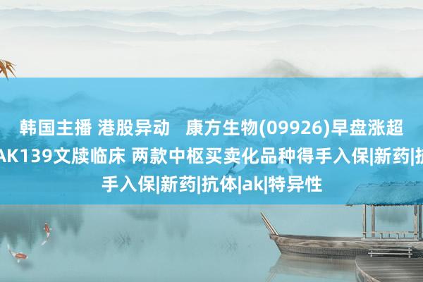 韩国主播 港股异动   康方生物(09926)早盘涨超6% 双抗家具AK139文牍临床 两款中枢买卖化品种得手入保|新药|抗体|ak|特异性