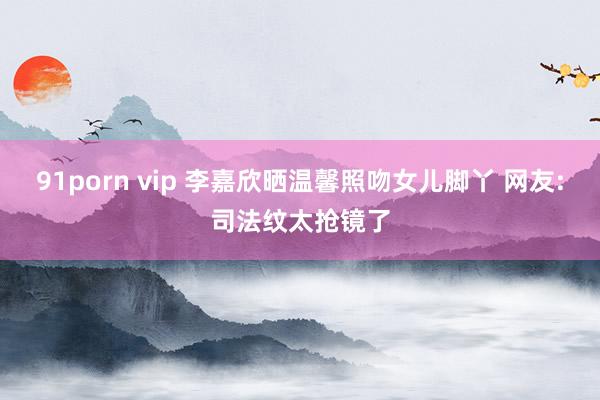 91porn vip 李嘉欣晒温馨照吻女儿脚丫 网友:司法纹太抢镜了