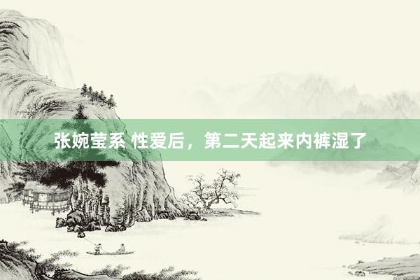 张婉莹系 性爱后，第二天起来内裤湿了