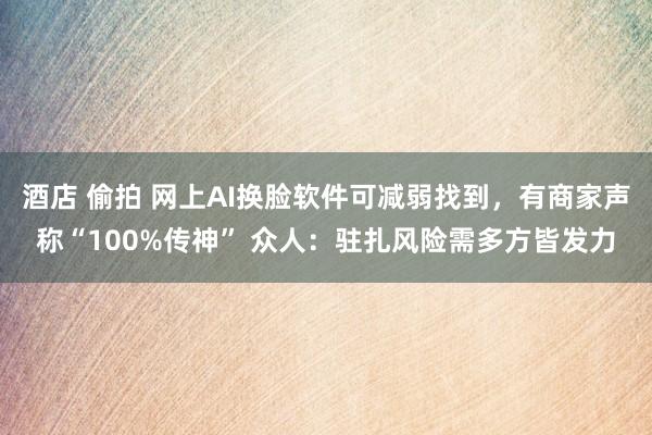 酒店 偷拍 网上AI换脸软件可减弱找到，有商家声称“100%传神” 众人：驻扎风险需多方皆发力