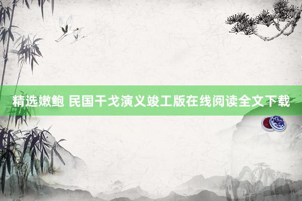 精选嫩鲍 民国干戈演义竣工版在线阅读全文下载