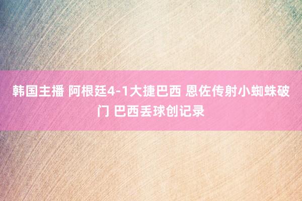韩国主播 阿根廷4-1大捷巴西 恩佐传射小蜘蛛破门 巴西丢球创记录