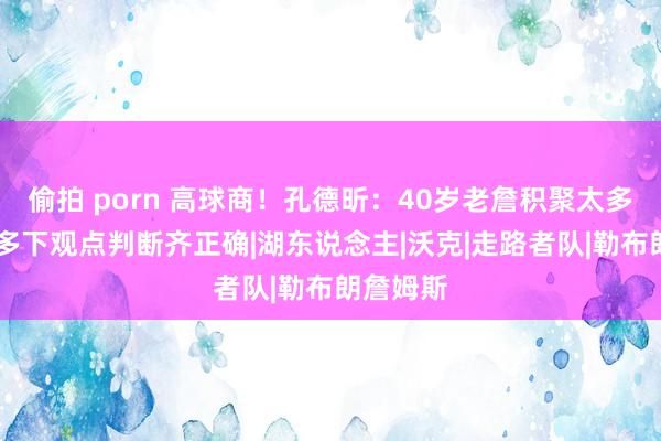偷拍 porn 高球商！孔德昕：40岁老詹积聚太多警告 许多下观点判断齐正确|湖东说念主|沃克|走路者队|勒布朗詹姆斯