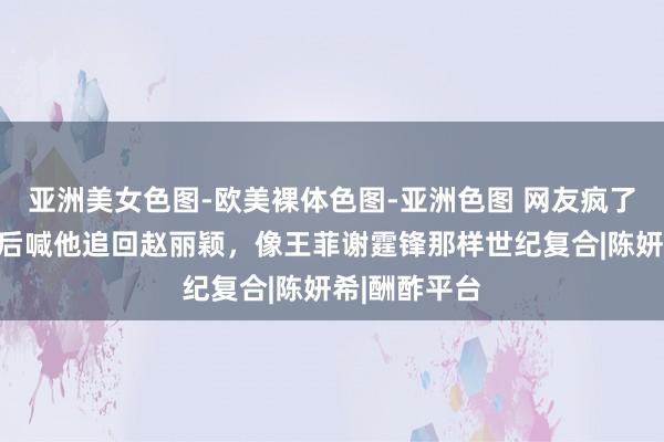 亚洲美女色图-欧美裸体色图-亚洲色图 网友疯了！陈晓离异后喊他追回赵丽颖，像王菲谢霆锋那样世纪复合|陈妍希|酬酢平台