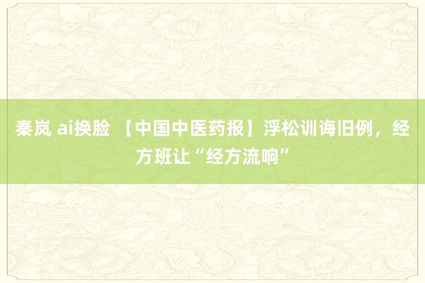 秦岚 ai换脸 【中国中医药报】浮松训诲旧例，经方班让“经方流响”