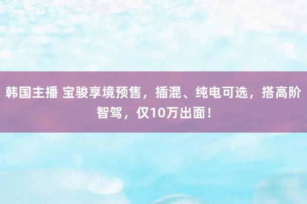 韩国主播 宝骏享境预售，插混、纯电可选，搭高阶智驾，仅10万出面！