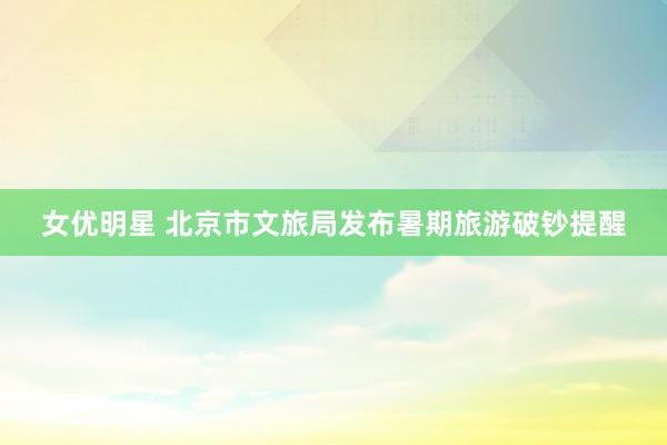 女优明星 北京市文旅局发布暑期旅游破钞提醒