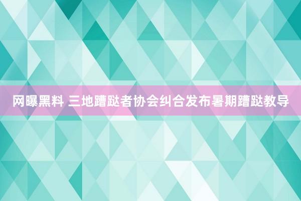 网曝黑料 三地蹧跶者协会纠合发布暑期蹧跶教导