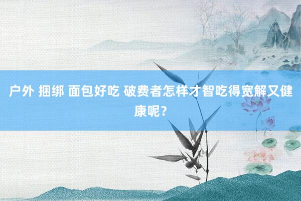 户外 捆绑 面包好吃 破费者怎样才智吃得宽解又健康呢？