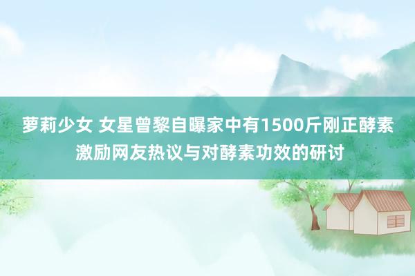 萝莉少女 女星曾黎自曝家中有1500斤刚正酵素 激励网友热议与对酵素功效的研讨