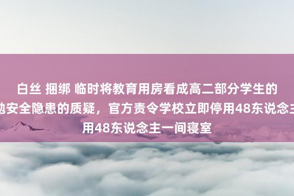 白丝 捆绑 临时将教育用房看成高二部分学生的寝室，激勉安全隐患的质疑，官方责令学校立即停用48东说念主一间寝室