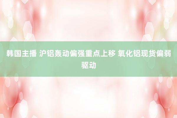 韩国主播 沪铝轰动偏强重点上移 氧化铝现货偏弱驱动