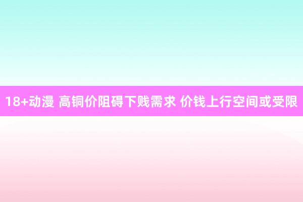 18+动漫 高铜价阻碍下贱需求 价钱上行空间或受限