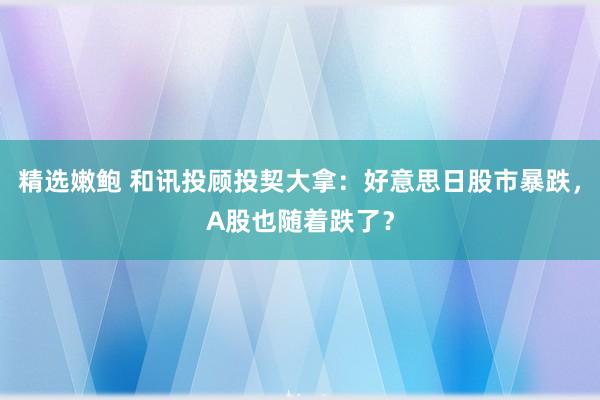 精选嫩鲍 和讯投顾投契大拿：好意思日股市暴跌，A股也随着跌了？
