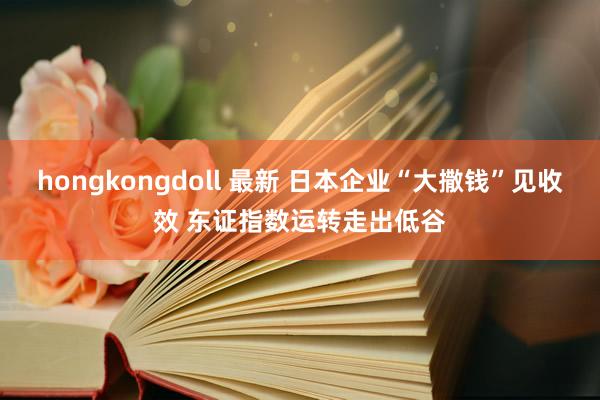 hongkongdoll 最新 日本企业“大撒钱”见收效 东证指数运转走出低谷