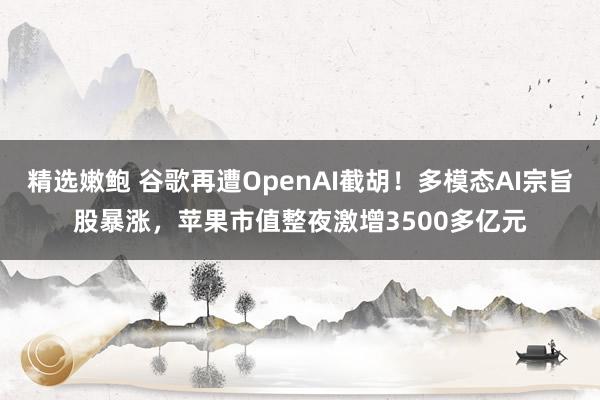 精选嫩鲍 谷歌再遭OpenAI截胡！多模态AI宗旨股暴涨，苹果市值整夜激增3500多亿元