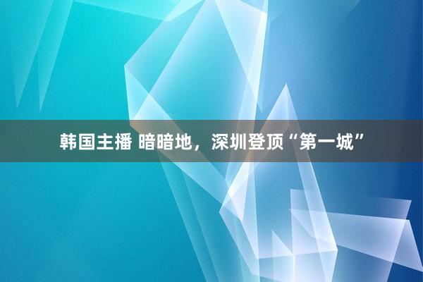 韩国主播 暗暗地，深圳登顶“第一城”
