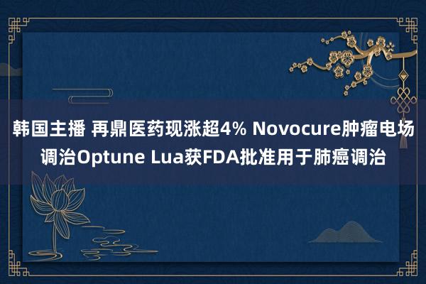 韩国主播 再鼎医药现涨超4% Novocure肿瘤电场调治Optune Lua获FDA批准用于肺癌调治