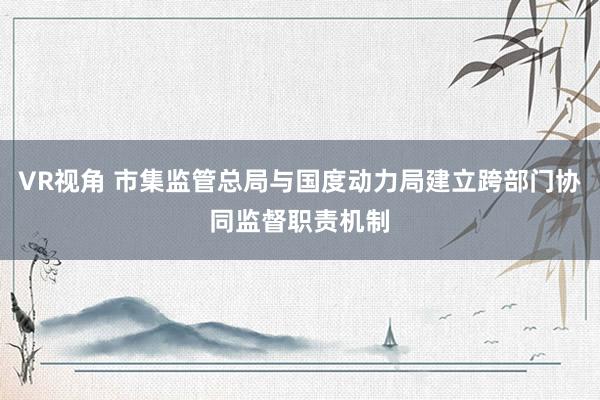 VR视角 市集监管总局与国度动力局建立跨部门协同监督职责机制