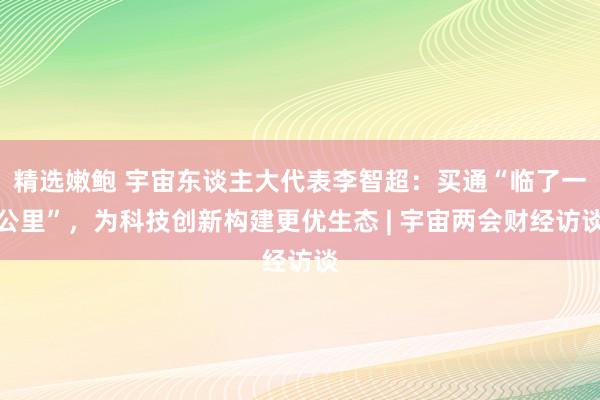 精选嫩鲍 宇宙东谈主大代表李智超：买通“临了一公里”，为科技创新构建更优生态 | 宇宙两会财经访谈