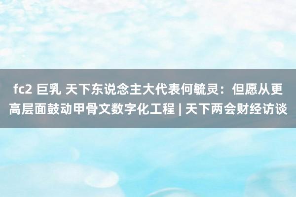 fc2 巨乳 天下东说念主大代表何毓灵：但愿从更高层面鼓动甲骨文数字化工程 | 天下两会财经访谈