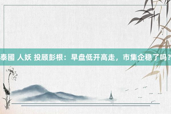 泰國 人妖 投顾彭根：早盘低开高走，市集企稳了吗？