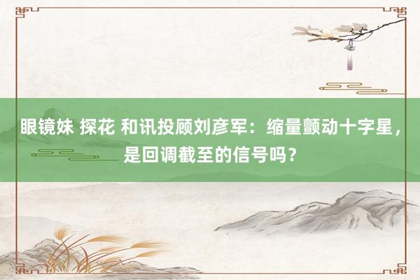 眼镜妹 探花 和讯投顾刘彦军：缩量颤动十字星，是回调截至的信号吗？