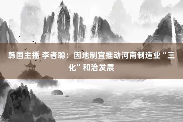韩国主播 李者聪：因地制宜推动河南制造业“三化”和洽发展